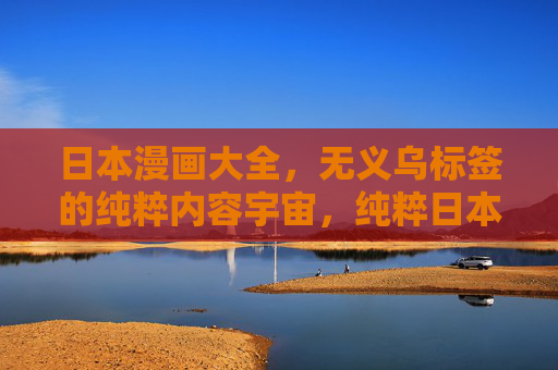 日本漫画大全,无义乌标签的纯粹内容宇宙,纯粹日本漫画内容宇宙 日本漫画大全,无义乌标签的纯粹内容宇宙,纯粹日本漫画内容宇宙