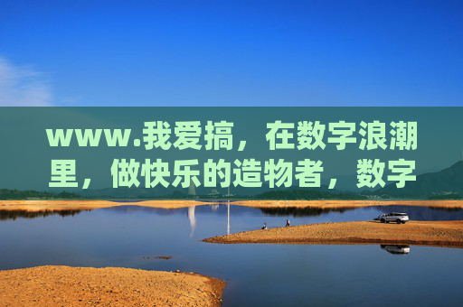www.我爱搞,在数字浪潮里,做快乐的造物者,数字浪潮里,快乐的造物者 www.我爱搞,在数字浪潮里,做快乐的造物者,数字浪潮里,快乐的造物者