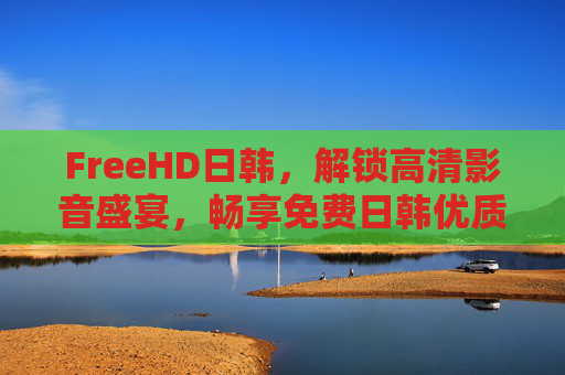 FreeHD日韩,解锁高清影音盛宴,畅享免费日韩优质内容,FreeHD日韩,解锁高清免费日韩优质影音盛宴 FreeHD日韩,解锁高清影音盛宴,畅享免费日韩优质内容,FreeHD日韩,解锁高清免费日韩优质影音盛宴