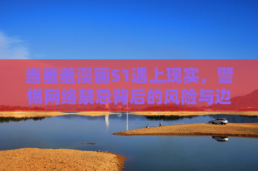 当羞羞漫画51遇上现实，警惕网络禁忌背后的风险与边界