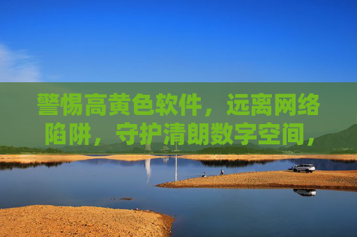 警惕高黄色软件,远离网络陷阱,守护清朗数字空间,警惕高黄色软件陷阱,守护清朗数字空间 警惕高黄色软件,远离网络陷阱,守护清朗数字空间,警惕高黄色软件陷阱,守护清朗数字空间