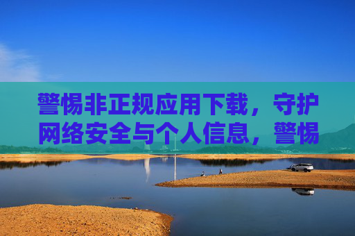 警惕非正规应用下载,守护网络安全与个人信息,警惕非正规应用下载,守护网络安全与个人信息 警惕非正规应用下载,守护网络安全与个人信息,警惕非正规应用下载,守护网络安全与个人信息