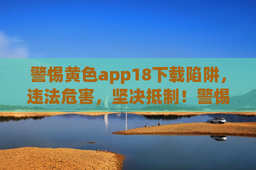 警惕黄色app18下载陷阱,违法危害,坚决抵制!警惕黄色app18下载陷阱,违法危害大,坚决抵制! 警惕黄色app18下载陷阱,违法危害,坚决抵制!警惕黄色app18下载陷阱,违法危害大,坚决抵制!