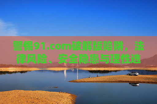 警惕91.com破解版陷阱,法律风险、安全隐患与理性选择,警惕91.com破解版陷阱,法律风险、安全隐患与理性选择 警惕91.com破解版陷阱,法律风险、安全隐患与理性选择,警惕91.com破解版陷阱,法律风险、安全隐患与理性选择