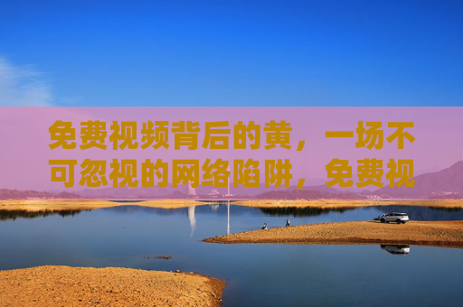 免费视频背后的黄，一场不可忽视的网络陷阱，免费视频背后的涉黄陷阱