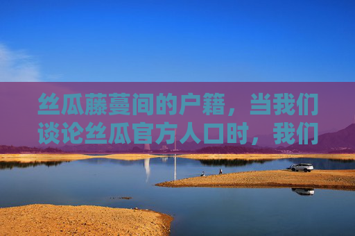 丝瓜藤蔓间的户籍,当我们谈论丝瓜官方人口时,我们在谈论什么?丝瓜藤蔓间的户籍,官方人口之问 丝瓜藤蔓间的户籍,当我们谈论丝瓜官方人口时,我们在谈论什么?丝瓜藤蔓间的户籍,官方人口之问