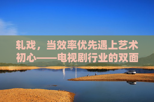 轧戏,当效率优先遇上艺术初心——电视剧行业的双面镜,轧戏,电视剧行业效率与艺术的双面镜 轧戏,当效率优先遇上艺术初心——电视剧行业的双面镜,轧戏,电视剧行业效率与艺术的双面镜