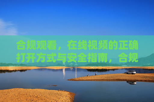 合规观看,在线视频的正确打开方式与安全指南,合规观看在线视频,正确打开方式与安全指南 合规观看,在线视频的正确打开方式与安全指南,合规观看在线视频,正确打开方式与安全指南