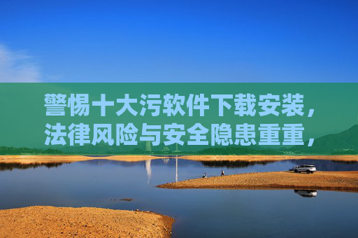 警惕十大污软件下载安装,法律风险与安全隐患重重,警惕十大污软件下载安装,法律风险与安全隐患并存 警惕十大污软件下载安装,法律风险与安全隐患重重,警惕十大污软件下载安装,法律风险与安全隐患并存