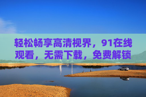 轻松畅享高清视界,91在线观看,无需下载,免费解锁优质内容 轻松畅享高清视界,91在线观看,无需下载,免费解锁优质内容
