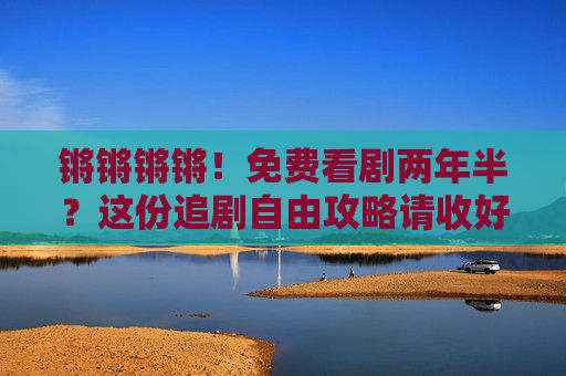 锵锵锵锵！免费看剧两年半？这份追剧自由攻略请收好！免费看剧两年半，追剧自由攻略