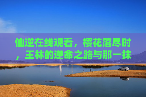 仙逆在线观看,樱花落尽时,王林的逆命之路与那一抹修仙情缘,仙逆,樱花落尽时,王林的逆命之路与修仙情缘 仙逆在线观看,樱花落尽时,王林的逆命之路与那一抹修仙情缘,仙逆,樱花落尽时,王林的逆命之路与修仙情缘