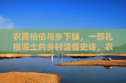 农民伯伯与乡下妹,一部扎根泥土的乡村温情史诗,农民伯伯与乡下妹,扎根泥土的温情史诗 农民伯伯与乡下妹,一部扎根泥土的乡村温情史诗,农民伯伯与乡下妹,扎根泥土的温情史诗