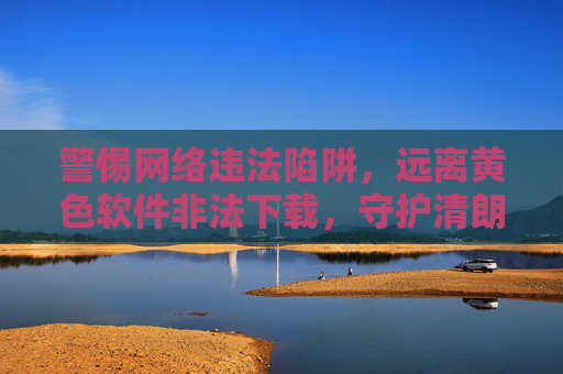 警惕网络违法陷阱,远离黄色软件非法下载,守护清朗网络空间 警惕网络违法陷阱,远离黄色软件非法下载,守护清朗网络空间
