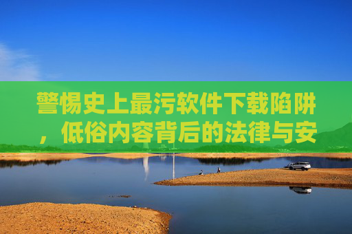 警惕史上最污软件下载陷阱,低俗内容背后的法律与安全风险 警惕史上最污软件下载陷阱,低俗内容背后的法律与安全风险