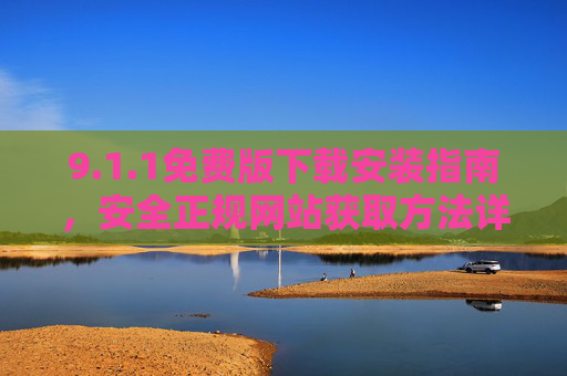 9.1.1免费版下载安装指南,安全正规网站获取方法详解,1.1免费版下载安装与安全获取指南 9.1.1免费版下载安装指南,安全正规网站获取方法详解,1.1免费版下载安装与安全获取指南