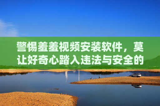警惕羞羞视频安装软件，莫让好奇心踏入违法与安全的双重陷阱，警惕羞羞视频软件，莫让好奇心踏入违法与安全双陷阱