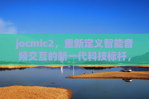 jocmic2,重新定义智能音频交互的新一代科技标杆,jocmic2,新一代智能音频交互科技标杆 jocmic2,重新定义智能音频交互的新一代科技标杆,jocmic2,新一代智能音频交互科技标杆