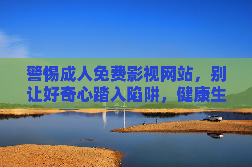 警惕成人免费影视网站,别让好奇心踏入陷阱,健康生活才是正道,警惕成人免费影视陷阱,好奇心别踩,健康生活正道 警惕成人免费影视网站,别让好奇心踏入陷阱,健康生活才是正道,警惕成人免费影视陷阱,好奇心别踩,健康生活正道
