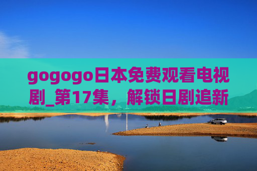 gogogo日本免费观看电视剧_第17集,解锁日剧追新季,热门好剧轻松看!gogogo日本免费看剧,解锁日剧追新季,热门好剧轻松看! gogogo日本免费观看电视剧_第17集,解锁日剧追新季,热门好剧轻松看!gogogo日本免费看剧,解锁日剧追新季,热门好剧轻松看!