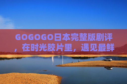 GOGOGO日本完整版剧评,在时光胶片里,遇见最鲜活的东瀛日常,时光胶片里的鲜活东瀛,GOGOGO日本完整剧评 GOGOGO日本完整版剧评,在时光胶片里,遇见最鲜活的东瀛日常,时光胶片里的鲜活东瀛,GOGOGO日本完整剧评