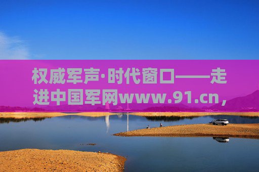 权威军声·时代窗口——走进中国军网www.91.cn,权威军声·时代窗口——中国军网 权威军声·时代窗口——走进中国军网www.91.cn,权威军声·时代窗口——中国军网