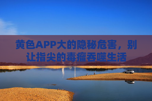 黄色APP大的隐秘危害,别让指尖的毒瘤吞噬生活 黄色APP大的隐秘危害,别让指尖的毒瘤吞噬生活