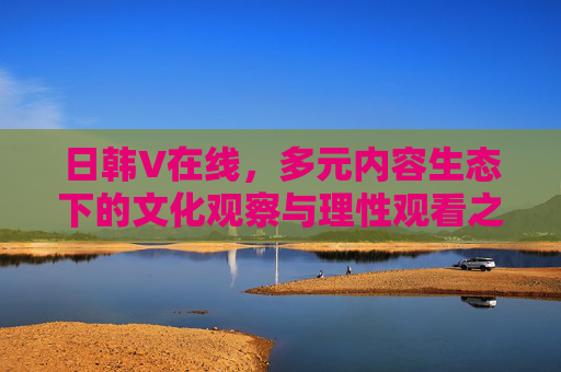 日韩V在线,多元内容生态下的文化观察与理性观看之道,日韩V在线,多元内容生态下的文化观察与理性观看之道 日韩V在线,多元内容生态下的文化观察与理性观看之道,日韩V在线,多元内容生态下的文化观察与理性观看之道