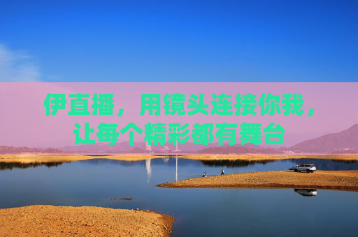 伊直播,用镜头连接你我,让每个精彩都有舞台 伊直播,用镜头连接你我,让每个精彩都有舞台