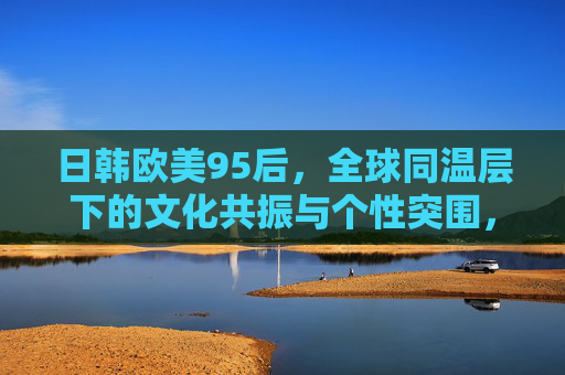 日韩欧美95后,全球同温层下的文化共振与个性突围,全球同温层下的95后,文化共振与个性突围 日韩欧美95后,全球同温层下的文化共振与个性突围,全球同温层下的95后,文化共振与个性突围