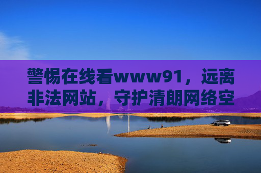 警惕在线看www91,远离非法网站,守护清朗网络空间,警惕非法网站www91,守护清朗网络空间 警惕在线看www91,远离非法网站,守护清朗网络空间,警惕非法网站www91,守护清朗网络空间
