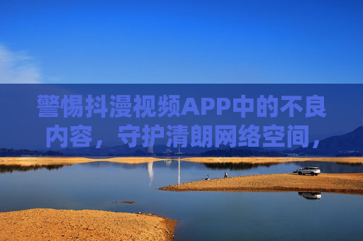 警惕抖漫视频APP中的不良内容，守护清朗网络空间，守护清朗网络空间，警惕抖漫APP不良内容