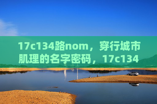 17c134路nom,穿行城市肌理的名字密码,17c134路nom,穿行城市肌理的名字密码 17c134路nom,穿行城市肌理的名字密码,17c134路nom,穿行城市肌理的名字密码