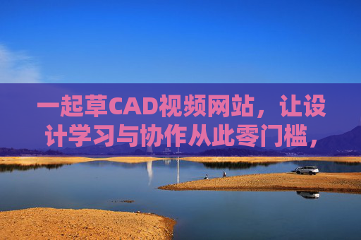 一起草CAD视频网站，让设计学习与协作从此零门槛，一起草CAD，设计学习协作零门槛