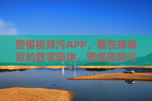 警惕视频污APP，藏在屏幕后的数字陷阱，警惕视频污APP，屏幕后的数字陷阱