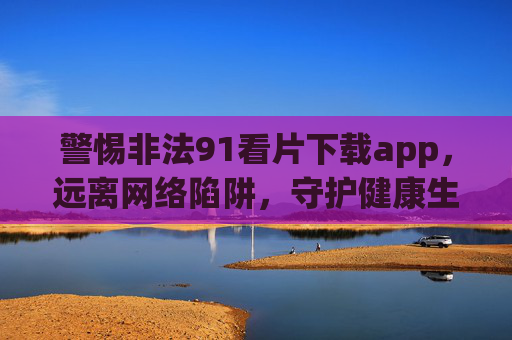 警惕非法91看片下载app,远离网络陷阱,守护健康生活 警惕非法91看片下载app,远离网络陷阱,守护健康生活