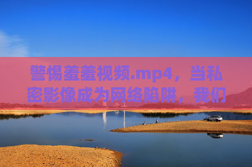 警惕羞羞视频.mp4,当私密影像成为网络陷阱,我们该如何守护边界?警惕私密影像网络陷阱,守护边界 警惕羞羞视频.mp4,当私密影像成为网络陷阱,我们该如何守护边界?警惕私密影像网络陷阱,守护边界