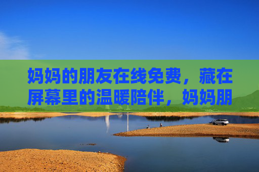 妈妈的朋友在线免费,藏在屏幕里的温暖陪伴,妈妈朋友在线免费,藏在屏幕里的温暖陪伴 妈妈的朋友在线免费,藏在屏幕里的温暖陪伴,妈妈朋友在线免费,藏在屏幕里的温暖陪伴