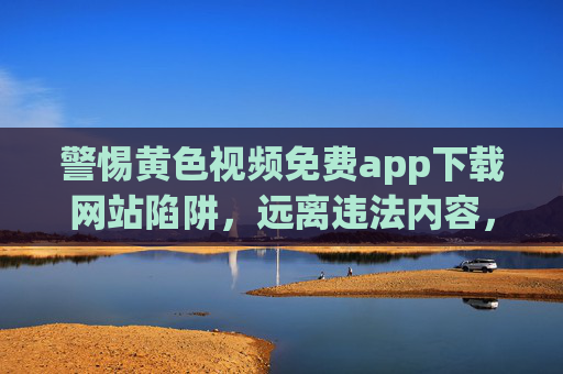 警惕黄色视频免费app下载网站陷阱,远离违法内容,守护身心健康 警惕黄色视频免费app下载网站陷阱,远离违法内容,守护身心健康