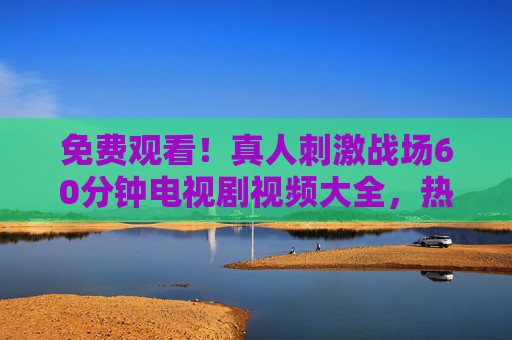 免费观看!真人刺激战场60分钟电视剧视频大全,热血竞技全程高能,免费观看!真人刺激战场60分钟热血竞技高能电视剧大全 免费观看!真人刺激战场60分钟电视剧视频大全,热血竞技全程高能,免费观看!真人刺激战场60分钟热血竞技高能电视剧大全