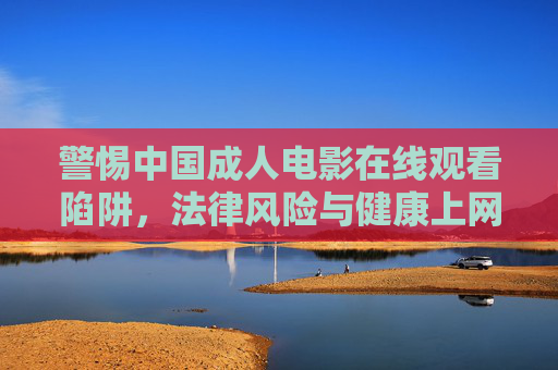 警惕中国成人电影在线观看陷阱,法律风险与健康上网指南,警惕中国成人电影在线观看,陷阱、法律风险与健康上网指南 警惕中国成人电影在线观看陷阱,法律风险与健康上网指南,警惕中国成人电影在线观看,陷阱、法律风险与健康上网指南