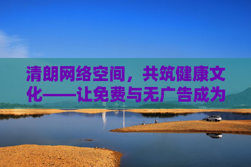清朗网络空间,共筑健康文化——让免费与无广告成为优质内容的标签,免费无广告,优质内容的清朗标签 清朗网络空间,共筑健康文化——让免费与无广告成为优质内容的标签,免费无广告,优质内容的清朗标签