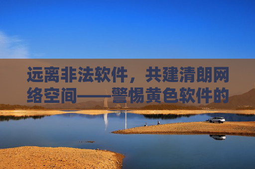 远离非法软件，共建清朗网络空间——警惕黄色软件的危害与防范，警惕黄色软件危害 共建清朗网络空间