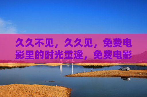 久久不见,久久见,免费电影里的时光重逢,免费电影,久久不见,久久见的时光重逢 久久不见,久久见,免费电影里的时光重逢,免费电影,久久不见,久久见的时光重逢