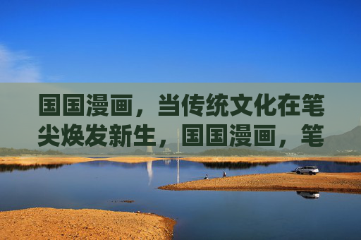 国国漫画,当传统文化在笔尖焕发新生,国国漫画,笔尖绘传统文化新篇 国国漫画,当传统文化在笔尖焕发新生,国国漫画,笔尖绘传统文化新篇