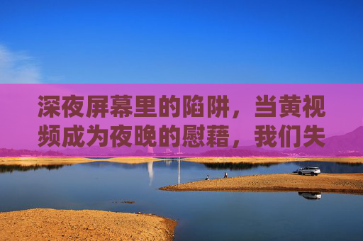 深夜屏幕里的陷阱,当黄视频成为夜晚的慰藉,我们失去了什么?深夜屏幕的陷阱,黄视频慰藉背后,我们失去了什么? 深夜屏幕里的陷阱,当黄视频成为夜晚的慰藉,我们失去了什么?深夜屏幕的陷阱,黄视频慰藉背后,我们失去了什么?