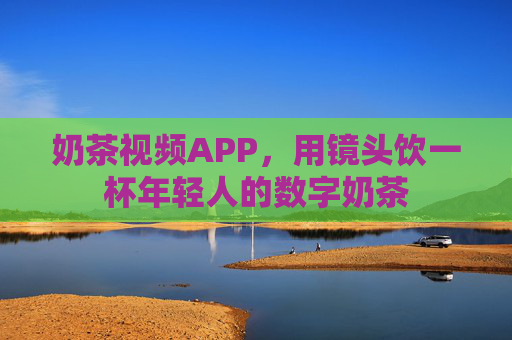 奶茶视频APP,用镜头饮一杯年轻人的数字奶茶 奶茶视频APP,用镜头饮一杯年轻人的数字奶茶