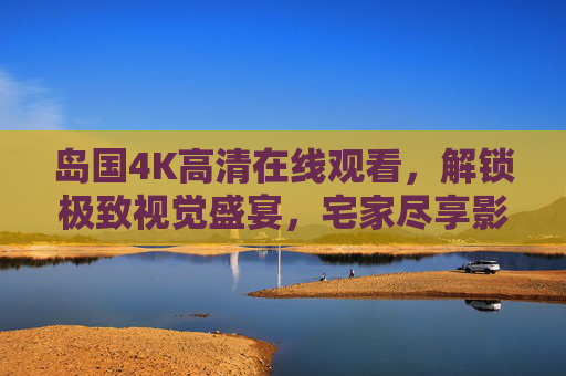 岛国4K高清在线观看,解锁极致视觉盛宴,宅家尽享影视新体验,岛国4K高清在线,宅家尽享极致视觉盛宴 岛国4K高清在线观看,解锁极致视觉盛宴,宅家尽享影视新体验,岛国4K高清在线,宅家尽享极致视觉盛宴