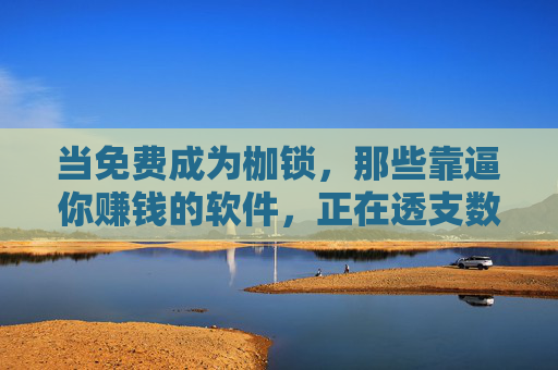 当免费成为枷锁，那些靠逼你赚钱的软件，正在透支数字信任，免费成枷锁，逼赚软件透支数字信任