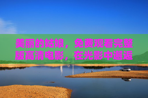 美丽的姑娘,免费观看完整版高清电影,在光影中邂逅纯粹的美好,姑娘的光影邂逅,纯粹美好 美丽的姑娘,免费观看完整版高清电影,在光影中邂逅纯粹的美好,姑娘的光影邂逅,纯粹美好